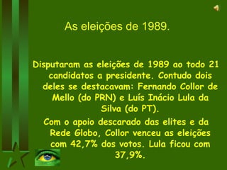 As eleições de 1989. Disputaram as eleições de 1989 ao todo 21 candidatos a presidente. Contudo dois deles se destacavam: Fernando Collor de Mello (do PRN) e Luís Inácio Lula da Silva (do PT). Com o apoio descarado das elites e da Rede Globo, Collor venceu as eleições com 42,7% dos votos. Lula ficou com 37,9%. 