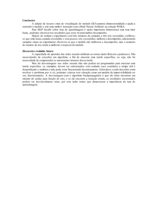 Conclusões 
A adição de recurso extra de visualização do modulo GUI aumenta dimensionalidade e ajuda a 
entender o modelo e cria uma melhor interação com a Rede Neural Artificial na solução WEKA. 
Para MLP decidir sobre taxa de aprendizagem é muito importante dimensionar uma taxa mais 
baixa, podemos observar nos resultados que estes tiveram melhor desempenho. 
Depois de realizar o experimento com três números de camadas e três nós escondido, verificou - 
se que uma única camada escondida e com poucos nós escondidos melhora o desempenho, adicionando 
camadas extras no experimento observou-se que o modelo não melhorou o desempenho, mas o aumento 
do número de nós tende a melhorar a resposta do modelo. 
Discussão e trabalho futuro 
A capacidade de aprender das redes neurais artificiais as tornas muito flexíveis e poderosa s. Não 
necessitando de conceber um algoritmo, a fim de executar uma tarefa específica; ou seja, não há 
necessidade de compreender os mecanismos internos dessa tarefa. 
Mas há desvantagens nas redes neurais elas não podem ser programadas para executar uma 
tarefa específica; os exemplos devem ser selecionados com cuidado caso contrários o tempo útil é 
desperdiçado e também a rede pode estar funcionando incorretamente. Além disso, a rede descobre como 
resolver o problema por si só, podemos colocar esta situação como um modelo de imprevisibilidade no 
seu funcionamento. A desvantagem com o algoritmo backpropagation é que ele tenta encontrar um 
mínimo de saídas para função de erro, e se ele encontra a situação errada, os resultados encontrados 
podem ser inevitavelmente ruins, por esta razão temos que dimensionar a importância da taxa de 
aprendizagem. 
