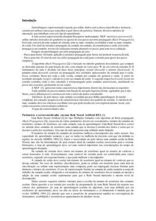 Introdução 
Aprendizagem supervisionada e aquela que utiliza dados com a classe especificada a instancia , 
contem um atributo classe que especifica a qual classe ela pertence. Existem diversos métodos de 
mineração que trabalham com este tipo de aprendizado. 
A rede neural supervisionada chamada Perceptron multicamadas MLP- multilayer percetron [1] 
utiliza métodos derivados do gradiente no ajustes de seus pesos por retro propagação (Back-Propagation). 
Esta rede consiste de uma camada de entrada, uma ou mais camadas escondidas e uma ou mais camadas 
de saída. Um sinal de entrada é propagado, de camada em camada, da entrada para a saída, esta saída 
propaga-se em caminho reverso da saída para entrada alterando os pes os, para uma nova validação. 
Estágios da aprendizagem por retro propagação do erro: 
– Passo para frente: Estímulo aplicado à entrada é propagado para frente até produzir resposta da rede. 
– Passo para trás: O sinal de erro da saída é propagado da saída para a entrada para ajuste dos pesos 
sinápticos. 
O algoritmo (Back-Propagation [2]) é baseado no método gradiente descendente, que computa 
as derivadas parciais de uma função de erro, com relação ao vetor peso W de um vetor de entradas X. O 
treinamento da rede é dividido em duas fases principais: avante (forward) e retorno (backward). A 
primeira etapa (forward) consiste na propagação dos estímulos apresentados da entrada para a saída. 
Esses estímulos fluem por toda a rede oculta, camada por camada até gerarem a saída. A partir do 
resultado desejado (target), calcula-se o erro na camada de saída. A segunda etapa (backward) ocorre em 
sentido contrário, onde o erro calculado é retropropagado pelas camadas antecessoras, atualizando os 
pesos das conexões, produzindo novas saídas . 
A MLP [1], apresenta varias características importantes dentre elas destacamos as seguintes : 
Cada unidade de processamento tem função de ativação logística (forma sigmoidal) que é não-linear, 
suave, diferençável e continua em todo o intervalo dados considerado. 
Existência de pelo menos uma camada escondida que possibilita aprendizagem de tarefas 
complexas por extração progressiva de características relevantes dos padrões de entrada. A existência de 
mais camadas deve ser criteriosa escolhida visto que pode resulta em convergência mínima locais sem 
saída consistente com resultados utilizáveis. 
O grau de conectividade é alto. 
Parâmetros a serem considerados em uma Rede Neural Artificial RNA [2]. 
Uma Rede Neural Artificial [2] do tipo Múltiplas Camadas com algoritmo de Retro propagação 
(Back-Propagation [3]), necessita de vários parâmetros devem ser considerados: número de camadas de 
neurônios, número de neurônios em cada camada, taxa de aprendizagem. Uma Rede Neural deve conter 
no mínimo duas camadas de neurônios uma camada que se destina à entrada dos dados e outra que se 
destina à saída dos resultados. Este tipo de rede apresenta uma utilidade muito limitada. 
O aumento do número de camadas de neurônios melhora o desempenho das redes neurais. Sua 
capacidade de aprendizado aumenta o que se traduz na melhoria da precisão com que ela delimita as 
regiões de decisão (GORNI, 1993) [1]. Existe a necessidade de pelo menos uma camada oculta na Rede 
Neural, mas não há determinação de qual numero ideal de camadas ocultas necessárias para o sistema. 
Entretanto, a taxa de aprendizagem deve ser uma variável importante nas considerações do tempo de 
aprendizagem desejado. 
Na camada de entrada deve existir um número de neurônios igual ao número de variáveis a 
serem fornecidos à rede. Eventualmente, uma variável de entrada pode ser subdividida para vários 
neurônios, segundo um esquema binário, o que pode melhorar o desempenho. 
A camada de saída deve conter um número de neurônios igual ao número de variáveis que se 
deseja calcular. No caso de modelos classificatórios, pode-se utilizar um neurônio para cada item de 
classificação ou utilizar uma representação mais compacta, pode ser empregado técnicas binárias para 
diminuir o número de neurônios. O uso de representação binária na camada de saída aumenta a carga de 
trabalho da camada oculta, obrigando a um aumento do número de neurônios dessa camada ou mesmo a 
adição de uma camada oculta suplementar para que a Rede Neural mantenha o mesmo nível de 
desempenho. 
Vários autores sugerem critérios mínimos para a escolha do número de neurônios das camadas 
ocultas. Outra questão a ser tratada por ocasião da programação de uma Rede Neural diz respeito aos 
valores dos parâmetros da taxa de aprendizagem contida no algoritmo, esta taxa definida por um 
coeficiente de aprendizado, deve ser alta no início do treinamento e vá diminuindo à medida que ele 
evolui. (GORNI, 1993) [1], método que tem o propósito de proporcionar rapidez na convergência do 
treinamento, estabilidade e resistência ao aparecimento de mínimos locais. 
 