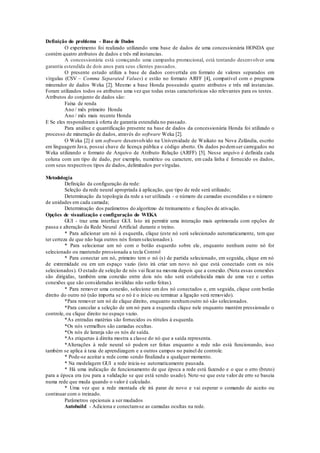 Definição do problema - Base de Dados 
O experimento foi realizado utilizando uma base de dados de uma concessionária HONDA que 
contém quatro atributos de dados e três mil instancias. 
A concessionária está começando uma campanha promocional, está tentando desenvolver uma 
garantia estendida de dois anos para seus clientes passados. 
O presente estudo utiliza a base de dados convertida em formato de valores separados em 
vírgulas (CSV – Comma Separated Values) e estão no formato ARFF [4], compatível com o programa 
minerador de dados Weka [2]. Mesmo a base Honda possuindo quatro atributos e três mil instancias. 
Foram utilizados todos os atributos uma vez que todas estas características são relevantes para os testes. 
Atributos do conjunto de dados são: 
Faixa de renda 
Ano / mês primeiro Honda 
Ano / mês mais recente Honda 
E Se eles responderam à oferta de garantia estendida no passado. 
Para análise e quantificação presente na base de dados da concessionária Honda foi utilizado o 
processo de mineração de dados, através do software Weka [2]. 
O Weka [2] é um software desenvolvido na Universidade de Waikato na Nova Zelândia, escrito 
em linguagem Java, possui chave de licença pública e código aberto. Os dados po dem ser carregados no 
Weka utilizando o formato de Arquivo de Atributo Relação (ARFF) [5]. Nesse arquivo é definida cada 
coluna com um tipo de dado, por exemplo, numérico ou caractere, em cada linha é fornecido os dados, 
com seus respectivos tipos de dados, delimitados por vírgulas. 
Metodologia 
Definição da configuração da rede: 
Seleção da rede neural apropriada à aplicação, que tipo de rede será utilizado; 
Determinação da topologia da rede a ser utilizada - o número de camadas escondidas e o número 
de unidades em cada camada; 
Determinação dos parâmetros do algoritmo de treinamento e funções de ativação. 
Opções de visualização e configuração do WEKA 
GUI - traz uma interface GUI. Isto irá permitir uma interação mais aprimorada com opções de 
pausa e alteração da Rede Neural Artificial durante o treino. 
* Para adicionar um nó à esquerda, clique (este nó será selecionado automaticamente, tem que 
ter certeza de que não haja outros nós foram selecionados ). 
* Para selecionar um nó com o botão esquerdo sobre ele, enquanto nenhum outro nó for 
selecionado ou mantendo pressionada a tecla Control 
* Para conectar um nó, primeiro tem o nó (s) de partida selecionado, em seguida, clique em nó 
de extremidade ou em um espaço vazio (isto irá criar um novo nó que está conectado com os nós 
selecionados). O estado de seleção de nós vai ficar na mesma depois que a conexão. (Nota essas conexões 
são dirigidas, também uma conexão entre dois nós não será estabelecida mais de uma vez e certas 
conexões que são consideradas inválidas não serão feitas). 
* Para remover uma conexão, selecione um dos nó conectados e, em seguida, clique com botão 
direito do outro nó (não importa se o nó é o início ou terminar a ligação será removido). 
*Para remover um nó de clique direito, enquanto nenhum outro nó são selecionados. 
*Para cancelar a seleção de um nó para a esquerda clique nele enquanto mantém pressionado o 
controle, ou clique direito no espaço vazio. 
*As entradas matérias são fornecidos os rótulos à esquerda. 
*Os nós vermelhos são camadas ocultas. 
*Os nós de laranja são os nós de saída. 
*As etiquetas à direita mostra a classe do nó que a saída representa. 
*Alterações à rede neural só podem ser feitas enquanto a rede não está funcionando, isso 
também se aplica à taxa de aprendizagem e a outros campos no painel de controle. 
* Pode-se aceitar a rede como sendo finalizada a qualquer momento. 
* Na modelagem GUI a rede inicia-se automaticamente pausada. 
* Há uma indicação de funcionamento de que época a rede está fazendo e o que o erro (bruto) 
para a época era (ou para a validação se que está sendo usado). Note-se que este valor de erro se baseia 
numa rede que muda quando o valor é calculado. 
* Uma vez que a rede montada ele irá parar de novo e vai esperar o comando de aceito ou 
continuar com o treinado. 
Parâmetros opcionais a ser mudados 
Autobuild - Adiciona e conectam-se as camadas ocultas na rede. 
 