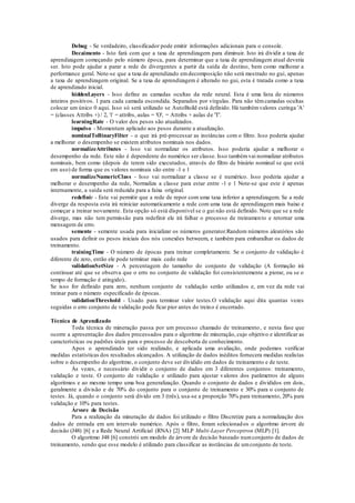 Debug - Se verdadeiro, classificador pode emitir informações adicionais para o console. 
Decaimento - Isto fará com que a taxa de aprendizagem para diminuir. Isto irá dividir a taxa de 
aprendizagem começando pelo número época, para determinar que a taxa de aprendizagem atual deveria 
ser. Isto pode ajudar a parar a rede de divergentes a partir da saída de destino, bem como melhorar a 
performance geral. Note-se que a taxa de aprendizado em decomposição não será mostrado no gui, apenas 
a taxa de aprendizagem original. Se a taxa de aprendizagem é alterado no gui, esta é tratada como a taxa 
de aprendizado inicial. 
hiddenLayers - Isso define as camadas ocultas da rede neural. Esta é uma lista de números 
inteiros positivos. 1 para cada camada escondida. Separados por vírgulas. Para não têm camadas ocultas 
colocar um único 0 aqui. Isso só será utilizado se AutoBuild está definido. Há também valores curinga 'A' 
= (classes Attribs +) / 2, 'i' = attribs, aulas = 'O', = Attribs + aulas de 'T'. 
learningRate - O valor dos pesos são atualizados. 
impulso - Momentum aplicado aos pesos durante a atualização. 
nominalToBinaryFilter - o que irá pré-processar as instâncias com o filtro. Isso poderia ajudar 
a melhorar o desempenho se existem atributos nominais nos dados. 
normalizeAttributes - Isso vai normalizar os atributos. Isso poderia ajudar a melhorar o 
desempenho da rede. Este não é dependente do numérico ser classe. Isso também vai normalizar atributos 
nominais, bem como (depois de terem sido executados, através do filtro de binário nominal se que está 
em uso) de forma que os valores nominais são entre -1 e 1 
normalizeNumericClass - Isso vai normalizar a classe se é numérico. Isso poderia ajudar a 
melhorar o desempenho da rede, Normaliza a classe para estar entre -1 e 1 Note-se que este é apenas 
internamente, a saída será reduzida para a faixa original. 
redefinir - Este vai permitir que a rede de repor com uma taxa inferior a aprendizagem. Se a rede 
diverge da resposta esta irá reiniciar automaticamente a rede com uma taxa de aprendizagem mais baixo e 
começar a treinar novamente. Esta opção só está disponível se o gui não está definido. Note que se a rede 
diverge, mas não tem permissão para redefinir ele irá falhar o processo de treinamen to e retornar uma 
mensagem de erro. 
semente - semente usada para inicializar os números generator.Random números aleatórios são 
usados para definir os pesos iniciais dos nós conexões betweem, e também para embaralhar os dados de 
treinamento. 
trainingTime - O número de épocas para treinar completamente. Se o conjunto de validação é 
diferente de zero, então ele pode terminar mais cedo rede 
validationSetSize - A percentagem do tamanho do conjunto de validação (A formação irá 
continuar até que se observa que o erro no conjunto de validação foi consistentemente a piorar, ou se o 
tempo de formação é atingido).. 
Se isso for definido para zero, nenhum conjunto de validação serão utilizados e, em vez da rede vai 
treinar para o número especificado de épocas. 
validationThreshold - Usado para terminar valor testes.O validação aqui dita quantas vezes 
seguidas o erro conjunto de validação pode ficar pior antes do treino é encerrado. 
Técnica de Aprendizado 
Toda técnica de mineração passa por um processo chamado de treinamento , e nesta fase que 
ocorre a apresentação dos dados processados para o algoritmo de mineração, cujo objetivo e identificar as 
características ou padrões úteis para o processo de descoberta de conhecimento. 
Apos o aprendizado ter sido realizado, e aplicada uma avaliação, onde podemos verificar 
medidas estatísticas dos resultados alcançados. A utilização de dados inéditos fornecera medidas realistas 
sobre o desempenho do algoritmo, o conjunto deve ser dividido em dados de treinamento e de teste. 
Às vezes, e necessário dividir o conjunto de dados em 3 diferentes conjuntos: treinamento, 
validação e teste. O conjunto de validação e utilizado para ajustar valores dos parâmetros de alguns 
algoritmos e ao mesmo tempo uma boa generalização. Quando o conjunto de dados e divididos em dois, 
geralmente a divisão e de 70% do conjunto para o conjunto de treinamento e 30% para o conjunto de 
testes. Já, quando o conjunto será divido em 3 (três), usa-se a proporção 70% para treinamento, 20% para 
validação e 10% para testes. 
Árvore de Decisão 
Para a realização da mineração de dados foi utilizado o filtro Discretize para a normalização dos 
dados de entrada em um intervalo numérico. Após o filtro, foram selecionad os o algoritmo árvore de 
decisão (J48) [6] e a Rede Neural Artificial (RNA) [2] MLP Multi-Layer Perceptron (MLP) [1]. 
O algoritmo J48 [6] constrói um modelo de árvore de decisão baseado num conjunto de dados de 
treinamento, sendo que esse modelo é utilizado para classificar as instâncias de um conjunto de teste. 
 
