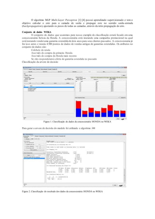 O algoritmo MLP Multi-Layer Perceptron [1] [4] possui aprendizado supervisionado e tem o 
objetivo calcular o erro para a camada de saída e propagar este no sentido saída -entrada 
(backpropagation), ajustando os pesos de todas as camadas, através da retro propagação do erro. 
Conjunto de dados WEKA 
O conjunto de dados que usaremos para nosso exemplo de classificação estará focado em uma 
concessionária fictícia da Honda. A concessionária está iniciando uma campanha promocional na qual 
está tentando vender uma garantia estendida de dois anos para seus clientes passados. A concessionária já 
fez isso antes e reuniu 4.500 pontos de dados de vendas antigas de garantias estendidas . Os atributos no 
conjunto de dados são: 
Colchete de renda 
Ano/mês de compra da primeira Honda 
Ano/mês de compra da Honda mais recente 
Se eles responderam à oferta de garantia estendida no passado 
Classificação da arvore de decisão 
Figura 1. Classificação de dados da concessionária HONDA no WEKA 
Para gerar a arvore de decisão do modelo foi utilizado o algoritmo J48 
Figura 2. Classificação do resultado dos dados da concessionária HONDA no WEKA 
 