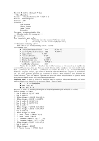 Resposta do modelo criado pelo WEKA. 
== Run information === 
Scheme: weka.classifiers.trees.J48 -C 0.25 -M 2 
Relation: Honda respostas 
Instances: 3000 
Attributes: 4 
Faixa de renda 
Primeira Compra 
Ultima Compra 
Respondeu 
Test mode: evaluate on training data 
=== Classifier model (full training set) === 
J48 pruned tree 
Itens importantes para analise 
1 -"Correctly Classified Instances" (59,1 por cento) 
2 -"Incorrectly Classified Instances" (40,9 por cento). 
=== Evaluation on training set === 
Time taken to test model on training data: 0.2 seconds 
=== Summary === 
 Correctly Classified Instances 1774 59.1333 % 
 Incorrectly Classified Instances 1226 40.8667 % 
 Kappa statistic 0.1807 
 Mean absolute error 0.4773 
 Root mean squared error 0.4885 
 Relative absolute error 95.4768 % 
 Root relative squared error 97.7122 % 
Total Number of Instances 3000 
Analise dos resultados - Resultado do modelo, baseando-se em nossa taxa de exatidão de 
somente 59,1 por cento, teria que dizer que através de uma análise inicial, esse não é um modelo muito 
bom. Comparação dos n úmeros – Comparando os números dos itens 1 e 2 , "Correctly Classified 
Instances" conjunto com (55,7 por cento) e "Correctly Classified Instances" conjunto de treinamento 
(59,1 por cento), podemos perceber que a exatidão do modelo e bem próxima do ideal, podemos tira 
como conclusão que este modelo e próximo de ideal com dados desconhecidos ou quando forem 
acrescentados dados futuros nela e posteriormente aplicados. 
Confusion Matrix: e onde os número de positivos falsos e negativos falsos sao mostrados, no nosso 
modelo são positivos falsos 516 e os negativos falsos, 710 nessa matriz. 
 a b <-- classified as 
 1009 516 | a = 1 
 710 765 | b = 0 
Resposta da analise do modelo, porcentagens da resposta para montagens da arvore de decisão. 
Primeira Compra <= 200011 
| Faixa de renda = 0: 1 (271.0/114.0) 
| Faixa de renda = 1 
| | Ultima Compra <= 200512: 0 (69.0/21.0) 
| | Ultima Compra > 200512: 1 (69.0/27.0) 
| Faixa de renda = 2: 1 (194.0/84.0) 
| Faixa de renda = 3: 1 (109.0/38.0) 
| Faixa de renda = 4 
| | Ultima Compra <= 200511: 0 (54.0/22.0) 
| | Ultima Compra > 200511: 1 (105.0/40.0) 
| Faixa de renda = 5 
| | Ultima Compra <= 200505 
| | | Ultima Compra <= 200504: 0 (8.0) 
| | | Ultima Compra > 200504 
| | | | Primeira Compra <= 199712: 1 (2.0) 
| | | | Primeira Compra > 199712: 0 (3.0) 
| | Ultima Compra > 200505: 1 (185.0/78.0) 
| Faixa de renda = 6 
| | Ultima Compra <= 200507 
| | | Primeira Compra <= 199812: 0 (8.0) 
 