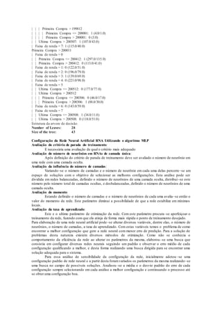 | | | Primeira Compra > 199812 
| | | | Primeira Compra <= 200001: 1 (4.0/1.0) 
| | | | Primeira Compra > 200001: 0 (3.0) 
| | Ultima Compra > 200507: 1 (107.0/43.0) 
| Faixa de renda = 7: 1 (115.0/40.0) 
Primeira Compra > 200011 
| Faixa de renda = 0 
| | Primeira Compra <= 200412: 1 (297.0/135.0) 
| | Primeira Compra > 200412: 0 (113.0/41.0) 
| Faixa de renda = 1: 0 (122.0/51.0) 
| Faixa de renda = 2: 0 (196.0/79.0) 
| Faixa de renda = 3: 1 (139.0/69.0) 
| Faixa de renda = 4: 0 (221.0/98.0) 
| Faixa de renda = 5 
| | Ultima Compra <= 200512: 0 (177.0/77.0) 
| | Ultima Compra > 200512 
| | | Primeira Compra <= 200306: 0 (46.0/17.0) 
| | | Primeira Compra > 200306: 1 (88.0/30.0) 
| Faixa de renda = 6: 0 (143.0/59.0) 
| Faixa de renda = 7 
| | Ultima Compra <= 200508: 1 (34.0/11.0) 
| | Ultima Compra > 200508: 0 (118.0/51.0) 
Estrutura da arvore de decisão. 
Number of Leaves: 28 
Size of the tree: 43 
Configuração da Rede Neural Artificial RNA Utilizando o algoritmo MLP 
Avaliação do critério de parada do treinamento: 
E necessária uma avaliação de qual o critério mais adequado 
Avaliação do número de neurônios em RNAs de camada única: 
Após definição do critério de parada de treinamento deve ser avaliado o número de neurônio em 
uma rede com uma camada oculta. 
Avaliação da influência do número de camadas : 
Variando–se o número de camadas e o número de neurônio em cada uma delas percorre–se um 
espaço de soluções com o objetivo de selecionar as melhores configurações. Esta análise pode ser 
dividida em redes balanceadas, definido o número de neurônios de uma camada oculta, distribui–se este 
número pelo número total de camadas ocultas, e desbalanceadas, definido o número de neurônios de uma 
camada oculta. 
Avaliação do momento: 
Estando definido o número de camadas e o número de neurônios de cada uma avalia–se então o 
valor do momento da rede. Este parâmetro diminui a possibilidade de que a rede estabilize em mínimos 
locais. 
Avaliação da taxa de aprendizado: 
Este e o ultimo parâmetro de otimização da rede. Com este parâmetro procura–se aperfeiçoar o 
treinamento da rede, fazendo com que ela atinja de forma mais rápida o ponto de treinamento desejado. 
Para elaboração de uma rede neural artificial pode–se alterar diversas variáveis, dentre elas, o número de 
neurônios, o número de camadas, a taxa de aprendizado. Com estas variáveis temos o problema de como 
encontrar a melhor configuração que gere a rede neural com menor erro de predição. Para a solução de 
problemas desta natureza existem diversos métodos de otimização. Como não se conhecia o 
comportamento da eficiência da rede ao alterar os parâmetros da mesma, elaborou –se uma busca que 
consistia em configurar diversas redes neurais seguindo um padrão e observar o erro médio de cada 
configuração qualificando a melhor, e desta forma realizando uma busca dirigida para se encontrar uma 
solução adequada para o sistema. 
Para essa análise de sensibilidade da configuração da rede, inicialmente adotou –se uma 
configuração padrão de rede neural e a partir desta foram variados os parâmetros da mesma realizando–se 
uma busca no campo de possíveis soluções. Analisou–se a média e o desvio padrão do erro de cada 
configuração sempre selecionando em cada análise a melhor configuração e continuando o processo até 
se obter uma configuração boa. 
 