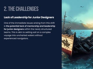 2.THECHALLENGES
One of the immediate issues arising from this shift
is the potential lack of mentorship and leadership
for junior designers within the newly structured
teams. This is akin to setting sail on a complex
voyage into uncharted waters without
experienced navigators.
Lack of Leadership for Junior Designers
 