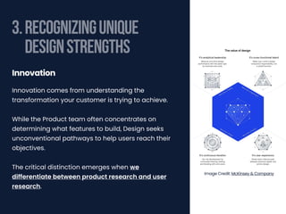 3.RECOGNIZINGUNIQUE
DESIGNSTRENGTHS
Innovation comes from understanding the
transformation your customer is trying to achieve.
While the Product team often concentrates on
determining what features to build, Design seeks
unconventional pathways to help users reach their
objectives.
The critical distinction emerges when we
differentiate between product research and user
research.
Innovation
Image Credit: McKinsey & Company
 
