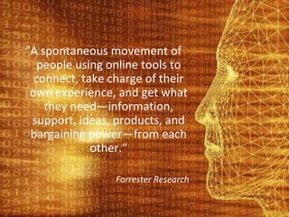 “ A spontaneous movement of people using online tools to connect, take charge of their own experience, and get what they need—information, support, ideas, products, and bargaining power—from each other.“ Forrester Research 