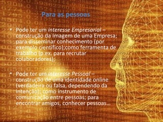 Para as pessoas Pode ter um  interesse Empresarial  – construção da Imagem de uma Empresa; para disseminar conhecimento (por exemplo científico);como ferramenta de trabalho (p.ex. para recrutar colaboradores); Pode ter um  interesse Pessoal  – construção de uma identidade online (verdadeira ou falsa, dependendo da intenção); como instrumento de comunicação entre pessoas; para encontrar amigos, conhecer pessoas… 