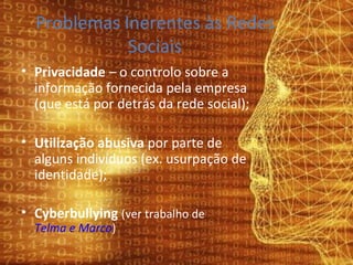 Problemas Inerentes às Redes Sociais Privacidade  – o controlo sobre a informação fornecida pela empresa (que está por detrás da rede social); Utilização abusiva  por parte de alguns indivíduos (ex. usurpação de identidade); Cyberbullying  (ver trabalho de  Telma e Marco ) 