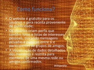 Como funciona? O website é gratuito para os usuários e gera receita proveniente de publicidade; Os usuários criam perfis que contêm fotos e listas de interesses pessoais, trocando mensagens privadas e públicas entre si e participantes de grupos de amigos; A visualização de dados detalhados dos membros é restrita para membros de uma mesma rede ou amigos confirmados. Wikipedia 