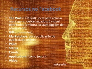 Recursos no Facebook The Wall  (O Mural): local para colocar mensagens, deixar recados; é visível para todos (embora existam opções de privacidade); Gifts  (presentes); Marketplace : para publicação de publicidade online; Poke ; Status ; Events ; Applications  (como jogos); Vídeo . Wikipedia 