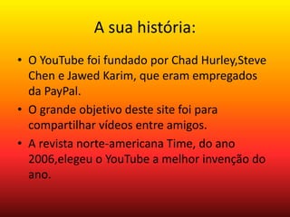 A sua história: 
• O YouTube foi fundado por Chad Hurley,Steve 
Chen e Jawed Karim, que eram empregados 
da PayPal. 
• O grande objetivo deste site foi para 
compartilhar vídeos entre amigos. 
• A revista norte-americana Time, do ano 
2006,elegeu o YouTube a melhor invenção do 
ano. 
 