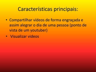 Características principais: 
• Compartilhar vídeos de forma engraçada e 
assim alegrar o dia de uma pessoa (ponto de 
vista de um youtuber) 
• Visualizar videos 
 