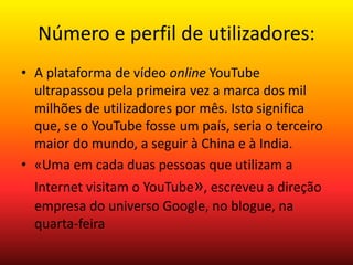 Número e perfil de utilizadores: 
• A plataforma de vídeo online YouTube 
ultrapassou pela primeira vez a marca dos mil 
milhões de utilizadores por mês. Isto significa 
que, se o YouTube fosse um país, seria o terceiro 
maior do mundo, a seguir à China e à India. 
• «Uma em cada duas pessoas que utilizam a 
Internet visitam o YouTube», escreveu a direção 
empresa do universo Google, no blogue, na 
quarta-feira 
 