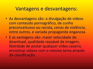 Vantagens e desvantagens: 
• As desvantagens são: a divulgação de vídeos 
com conteúdo pornográfico, de cunho 
preconceituoso ou racista, cenas de violência, 
entre outros, e variada propaganda enganosa 
• E as vantagens são: maior velocidade do 
download, qualidade razoável da imagem, 
liberdade de postar qualquer vídeo caseiro, 
encontrar vídeos com o mesmo tema através 
da classificação. 
 