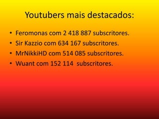 Youtubers mais destacados: 
• Feromonas com 2 418 887 subscritores. 
• Sir Kazzio com 634 167 subscritores. 
• MrNikkiHD com 514 085 subscritores. 
• Wuant com 152 114 subscritores. 
 
