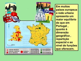 Em muitos países europeus a rede urbana apresenta um maior equilíbrio do que em Portugal , quanto à dimensão geográfica , repartição espacial e ao nível de funções que oferecem. 