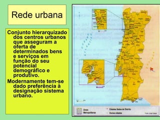 Rede urbana Conjunto hierarquizado dos centros urbanos que asseguram a oferta de determinados bens  e serviços em função do seu potencial demográfico e produtivo. Modernamente tem-se dado preferência à designação sistema urbano. 