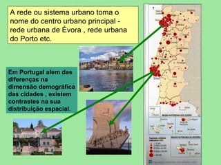 A rede ou sistema urbano toma o nome do centro urbano principal - rede urbana de Évora , rede urbana do Porto etc. Em Portugal alem das diferenças na dimensão demográfica das cidades , existem contrastes na sua distribuição espacial. 