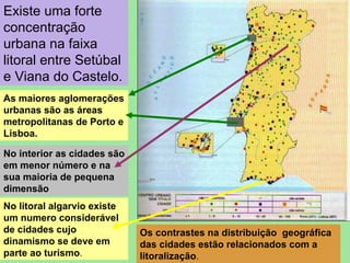 Existe uma forte concentração urbana na faixa litoral entre Setúbal e Viana do Castelo. As maiores aglomerações urbanas são as áreas metropolitanas de Porto e Lisboa. No interior as cidades são em menor número e na sua maioria de pequena dimensão No litoral algarvio existe um numero considerável de cidades cujo dinamismo se deve em parte ao turismo . Os contrastes na distribuição  geográfica das cidades estão relacionados com a litoralização . 