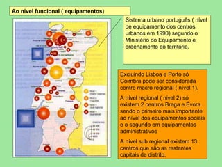 Sistema urbano português ( nível de equipamento dos centros urbanos em 1990) segundo o Ministério do Equipamento e ordenamento do território. Excluindo Lisboa e Porto só Coimbra pode ser considerada centro macro regional ( nível 1). A nível regional ( nivel 2) só existem 2 centros Braga e Évora sendo o primeiro mais importante ao nível dos equipamentos sociais e o segundo em equipamentos administrativos A nível sub regional existem 13 centros que são as restantes capitais de distrito. Ao nível funcional ( equipamentos ) 