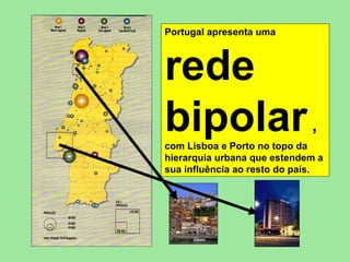 Portugal apresenta uma   rede bipolar  ,   com Lisboa e Porto no topo da hierarquia urbana que estendem a sua influência ao resto do país. 