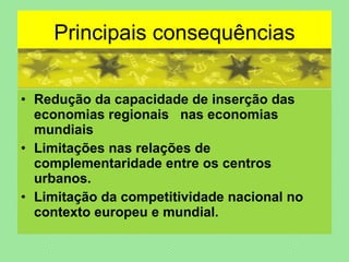 Principais consequências Redução da capacidade de inserção das economias regionais  nas economias mundiais Limitações nas relações de complementaridade entre os centros urbanos. Limitação da competitividade nacional no contexto europeu e mundial. 