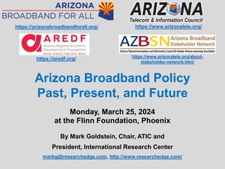 By Mark Goldstein, Chair, ATIC and
President, International Research Center
markg@researchedge.com, http://www.researchedge.com/
Monday, March 25, 2024
at the Flinn Foundation, Phoenix
https://www.arizonatele.org/
Arizona Broadband Policy
Past, Present, and Future
https://www.arizonatele.org/about-
stakeholder-network.html
https://aredf.org/
https://arizonabroadbandforall.org/
 