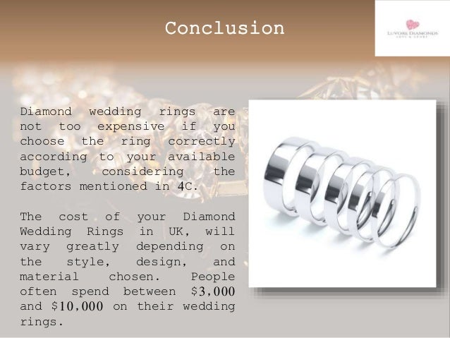 Conclusion
Diamond wedding rings are
not too expensive if you
choose the ring correctly
according to your available
budget, considering the
factors mentioned in 4C.
The cost of your Diamond
Wedding Rings in UK, will
vary greatly depending on
the style, design, and
material chosen. People
often spend between $3,000
and $10,000 on their wedding
rings.
 