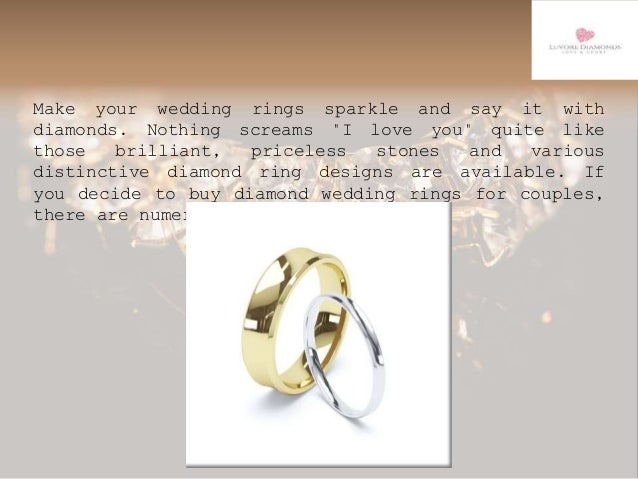 Make your wedding rings sparkle and say it with
diamonds. Nothing screams "I love you" quite like
those brilliant, priceless stones and various
distinctive diamond ring designs are available. If
you decide to buy diamond wedding rings for couples,
there are numerous designs available.
 