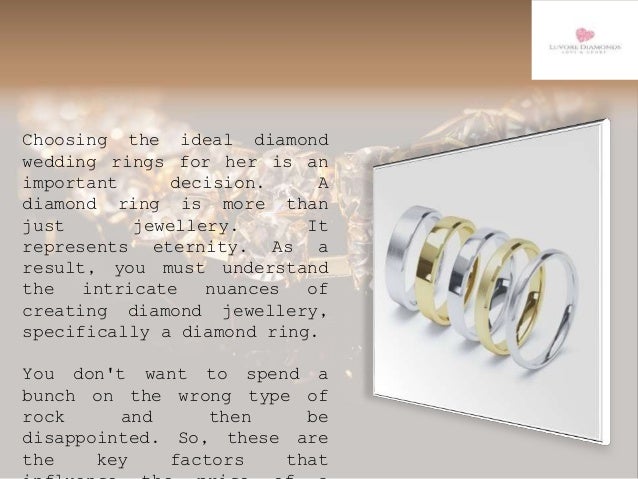 Choosing the ideal diamond
wedding rings for her is an
important decision. A
diamond ring is more than
just jewellery. It
represents eternity. As a
result, you must understand
the intricate nuances of
creating diamond jewellery,
specifically a diamond ring.
You don't want to spend a
bunch on the wrong type of
rock and then be
disappointed. So, these are
the key factors that
 