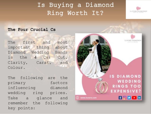 Is Buying a Diamond
Ring Worth It?
The Four Crucial Cs
The first and most
important thing about
Diamond Wedding Bands
is the 4 Cs: Cut,
Clarity, Carat, and
Colour.
The following are the
primary factors
influencing diamond
wedding ring prices.
Take a glance and
remember the following
key points:
 