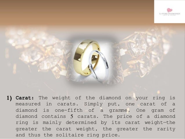 1) Carat: The weight of the diamond on your ring is
measured in carats. Simply put, one carat of a
diamond is one-fifth of a gramme. One gram of
diamond contains 5 carats. The price of a diamond
ring is mainly determined by its carat weight—the
greater the carat weight, the greater the rarity
and thus the solitaire ring price.
 