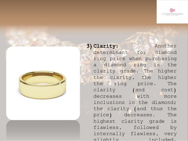 3)Clarity: Another
determinant for diamond
ring price when purchasing
a diamond ring is the
clarity grade. The higher
the clarity, the higher
the ring price. The
clarity (and cost)
decreases with more
inclusions in the diamond;
the clarity (and thus the
price) decreases. The
highest clarity grade is
flawless, followed by
internally flawless, very
 