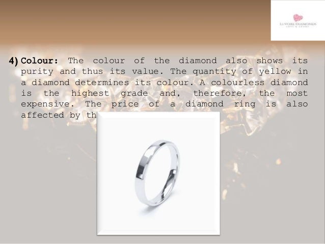 4)Colour: The colour of the diamond also shows its
purity and thus its value. The quantity of yellow in
a diamond determines its colour. A colourless diamond
is the highest grade and, therefore, the most
expensive. The price of a diamond ring is also
affected by the stone's yellowness.
 