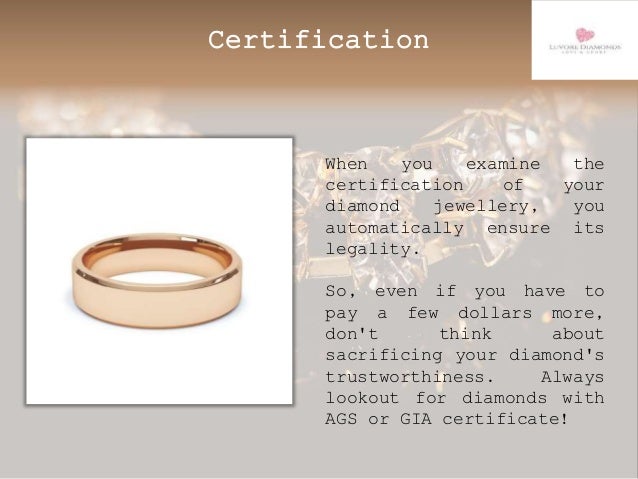Certification
When you examine the
certification of your
diamond jewellery, you
automatically ensure its
legality.
So, even if you have to
pay a few dollars more,
don't think about
sacrificing your diamond's
trustworthiness. Always
lookout for diamonds with
AGS or GIA certificate!
 