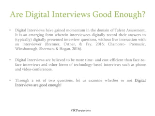 #TCPerspectives
Are Digital Interviews Good Enough?
• Digital Interviews have gained momentum in the domain of Talent Assessment.
It is an emerging form wherein interviewees digitally record their answers to
(typically) digitally presented interview questions, without live interaction with
an interviewer (Brenner, Ortner, & Fay, 2016; Chamorro- Premuzic,
Winsborough, Sherman, & Hogan, 2016).
• Digital Interviews are believed to be more time- and cost-efficient than face-to-
face interviews and other forms of technology-based interviews such as phone
and video-conferences.
• Through a set of two questions, let us examine whether or not Digital
Interviews are good enough!
 