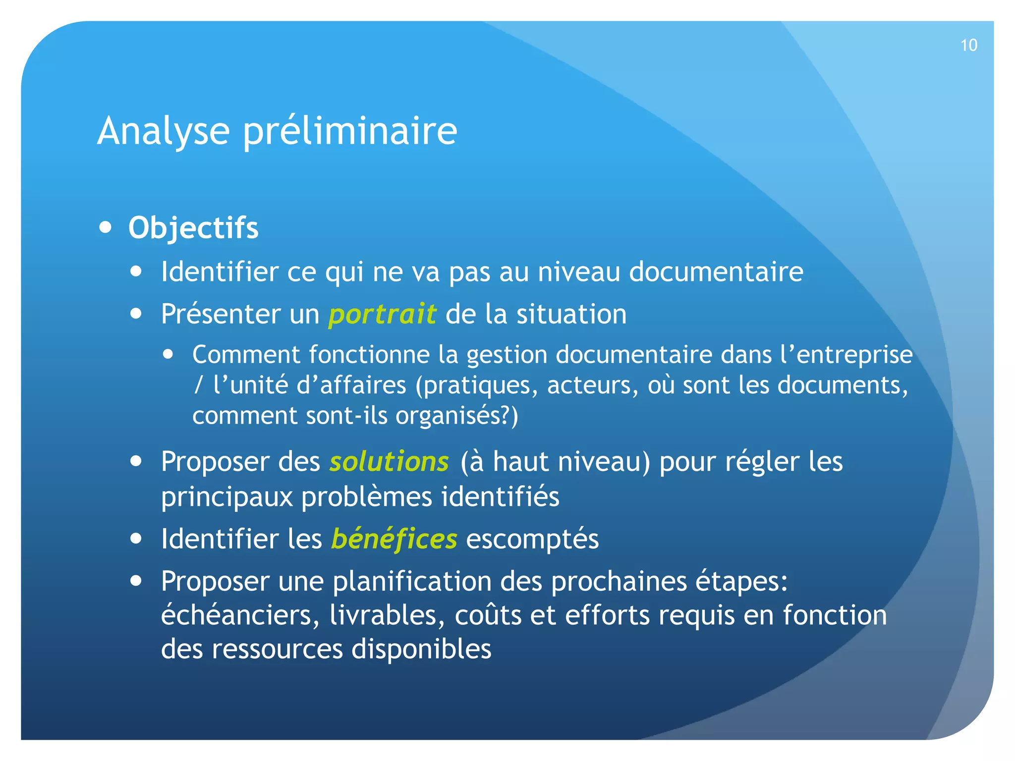 10

Analyse préliminaire
 Objectifs
 Identifier ce qui ne va pas au niveau documentaire
 Présenter un portrait de la situation
 Comment fonctionne la gestion documentaire dans l’entreprise
/ l’unité d’affaires (pratiques, acteurs, où sont les documents,
comment sont-ils organisés?)

 Proposer des solutions (à haut niveau) pour régler les
principaux problèmes identifiés
 Identifier les bénéfices escomptés
 Proposer une planification des prochaines étapes:
échéanciers, livrables, coûts et efforts requis en fonction
des ressources disponibles

 