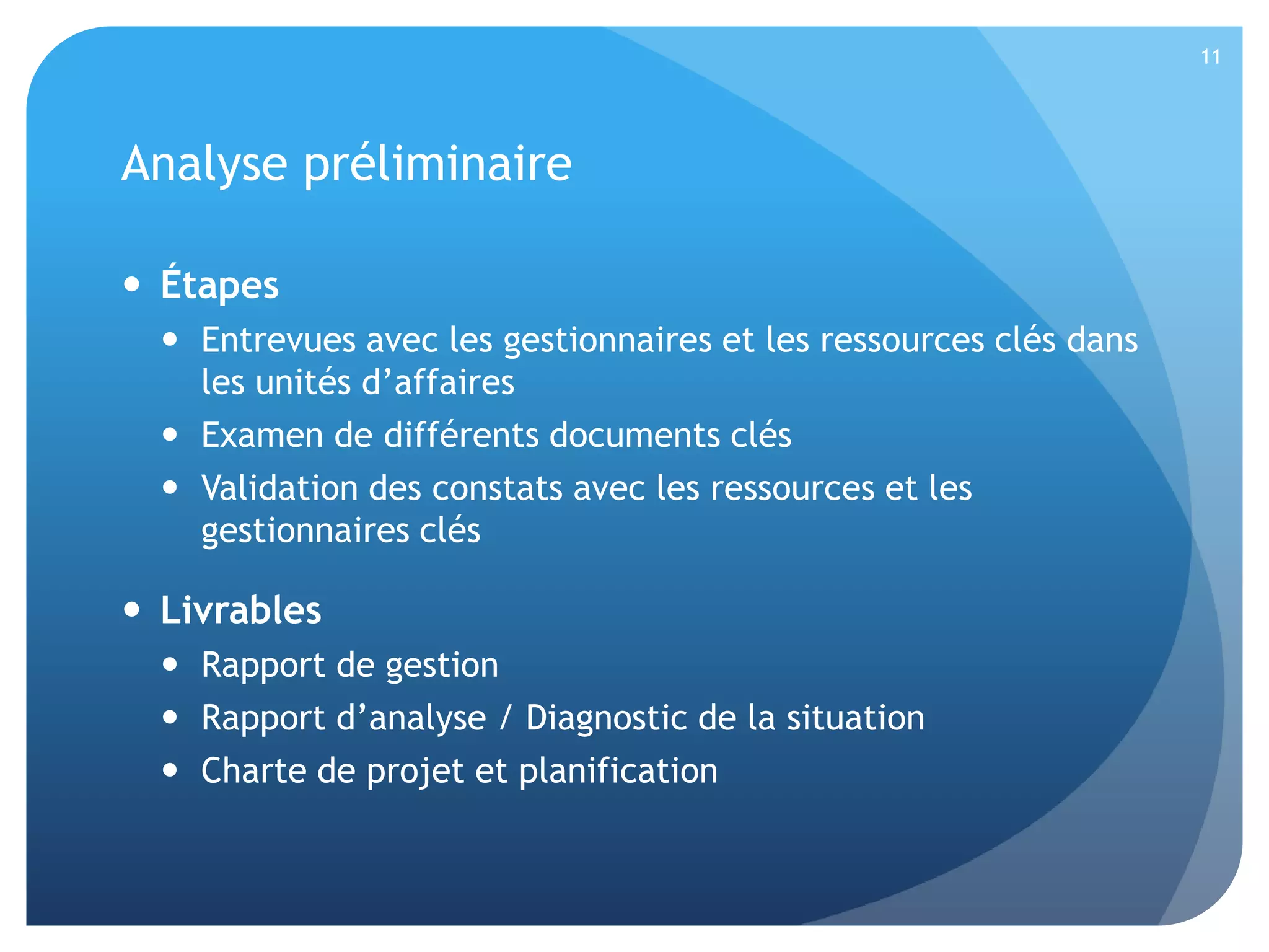11

Analyse préliminaire
 Étapes
 Entrevues avec les gestionnaires et les ressources clés dans
les unités d’affaires
 Examen de différents documents clés
 Validation des constats avec les ressources et les
gestionnaires clés

 Livrables
 Rapport de gestion
 Rapport d’analyse / Diagnostic de la situation
 Charte de projet et planification

 