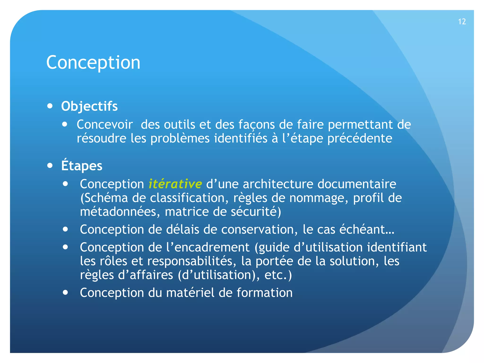 12

Conception
 Objectifs
 Concevoir des outils et des façons de faire permettant de
résoudre les problèmes identifiés à l’étape précédente

 Étapes
 Conception itérative d’une architecture documentaire
(Schéma de classification, règles de nommage, profil de
métadonnées, matrice de sécurité)
 Conception de délais de conservation, le cas échéant…
 Conception de l’encadrement (guide d’utilisation identifiant
les rôles et responsabilités, la portée de la solution, les
règles d’affaires (d’utilisation), etc.)
 Conception du matériel de formation

 