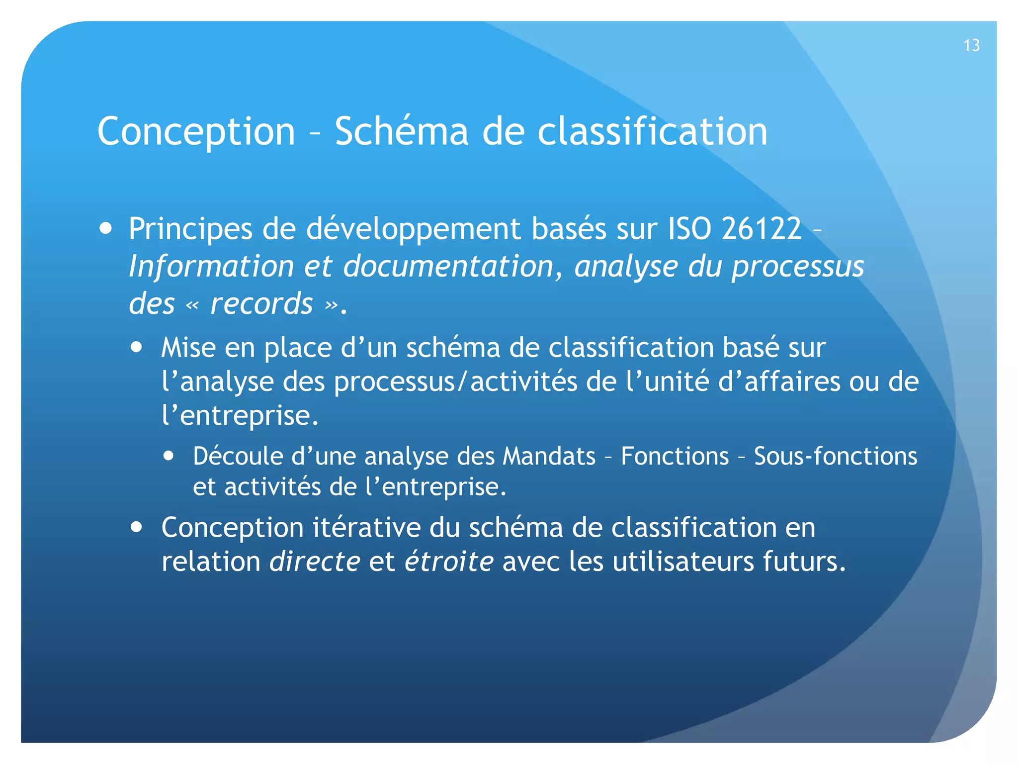 13

Conception – Schéma de classification
 Principes de développement basés sur ISO 26122 –
Information et documentation, analyse du processus
des « records ».
 Mise en place d’un schéma de classification basé sur
l’analyse des processus/activités de l’unité d’affaires ou de
l’entreprise.
 Découle d’une analyse des Mandats – Fonctions – Sous-fonctions
et activités de l’entreprise.

 Conception itérative du schéma de classification en
relation directe et étroite avec les utilisateurs futurs.

 