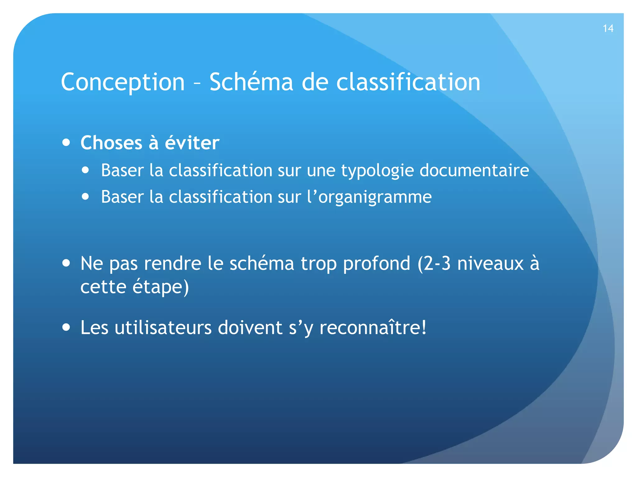 14

Conception – Schéma de classification
 Choses à éviter
 Baser la classification sur une typologie documentaire
 Baser la classification sur l’organigramme

 Ne pas rendre le schéma trop profond (2-3 niveaux à
cette étape)
 Les utilisateurs doivent s’y reconnaître!

 