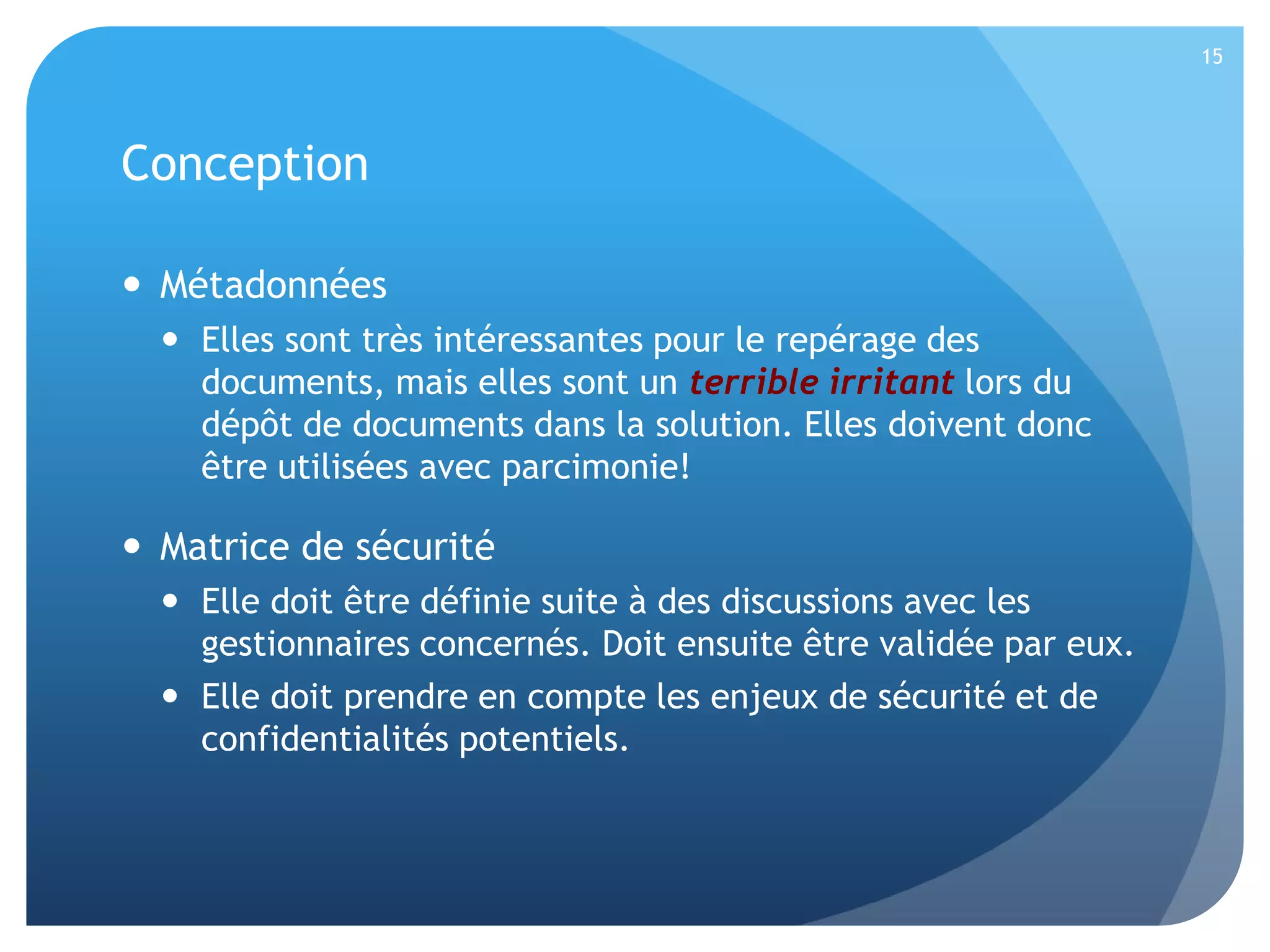 15

Conception
 Métadonnées
 Elles sont très intéressantes pour le repérage des
documents, mais elles sont un terrible irritant lors du
dépôt de documents dans la solution. Elles doivent donc
être utilisées avec parcimonie!

 Matrice de sécurité
 Elle doit être définie suite à des discussions avec les
gestionnaires concernés. Doit ensuite être validée par eux.
 Elle doit prendre en compte les enjeux de sécurité et de
confidentialités potentiels.

 