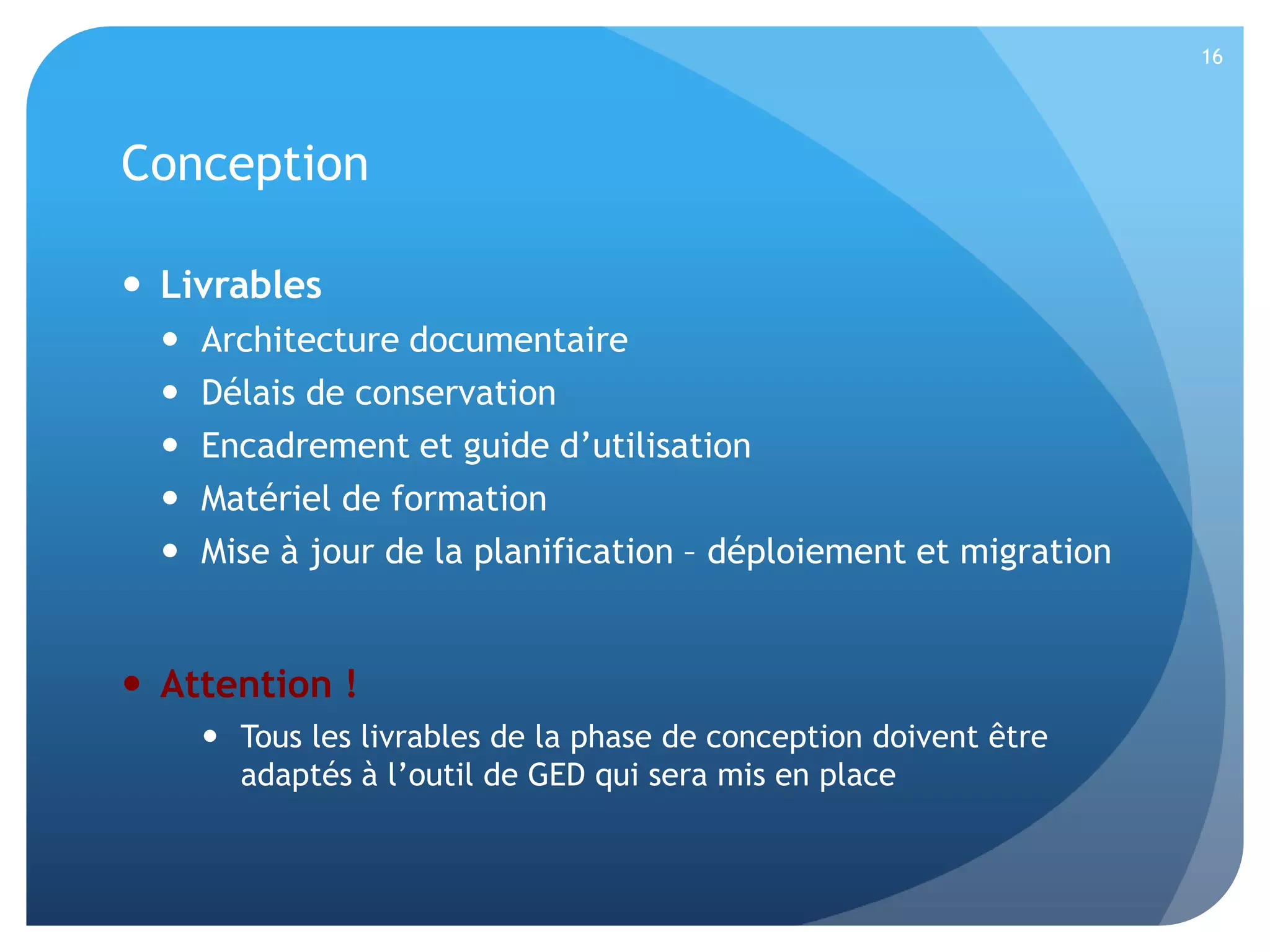 16

Conception
 Livrables






Architecture documentaire
Délais de conservation
Encadrement et guide d’utilisation
Matériel de formation
Mise à jour de la planification – déploiement et migration

 Attention !
 Tous les livrables de la phase de conception doivent être
adaptés à l’outil de GED qui sera mis en place

 