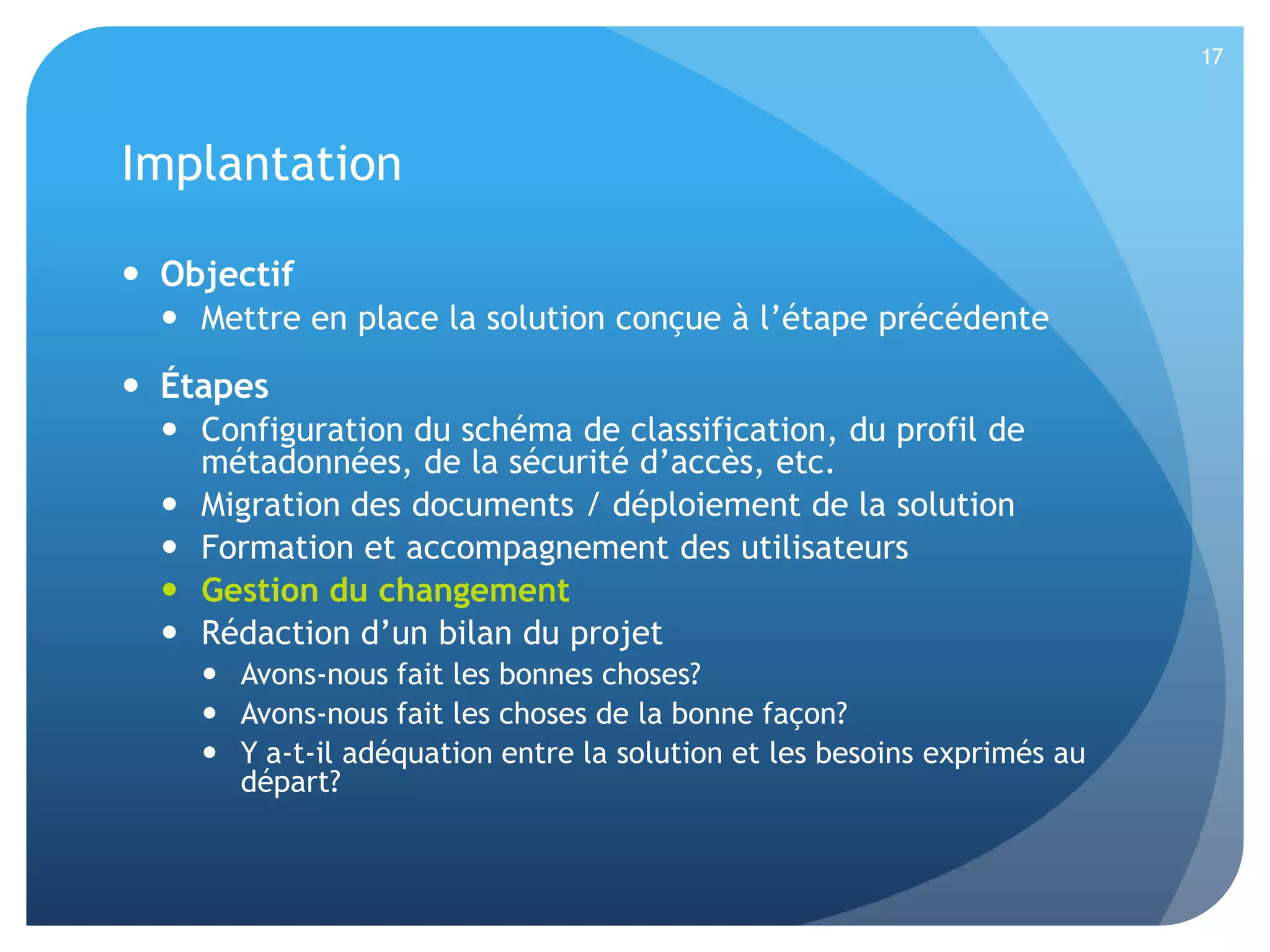 17

Implantation
 Objectif
 Mettre en place la solution conçue à l’étape précédente

 Étapes
 Configuration du schéma de classification, du profil de
métadonnées, de la sécurité d’accès, etc.
 Migration des documents / déploiement de la solution
 Formation et accompagnement des utilisateurs
 Gestion du changement
 Rédaction d’un bilan du projet
 Avons-nous fait les bonnes choses?
 Avons-nous fait les choses de la bonne façon?
 Y a-t-il adéquation entre la solution et les besoins exprimés au
départ?

 