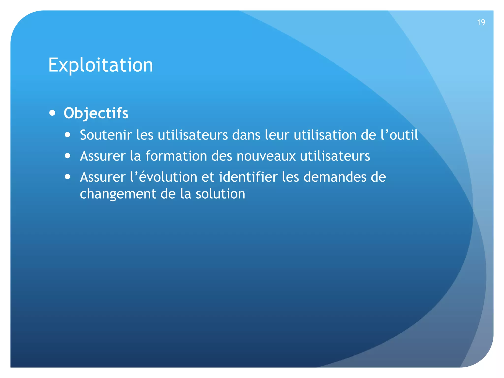 19

Exploitation
 Objectifs
 Soutenir les utilisateurs dans leur utilisation de l’outil
 Assurer la formation des nouveaux utilisateurs
 Assurer l’évolution et identifier les demandes de
changement de la solution

 
