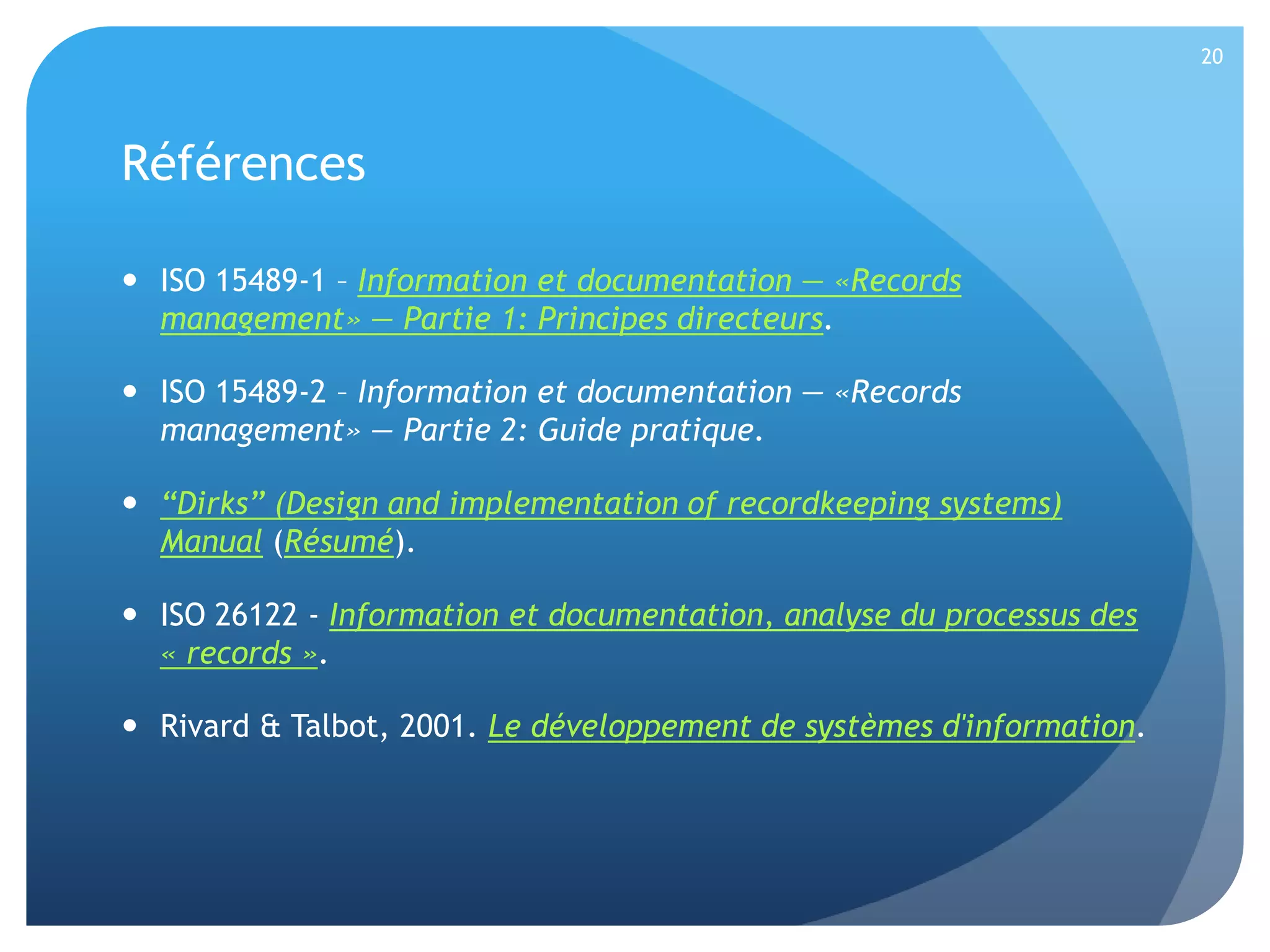 20

Références
 ISO 15489-1 – Information et documentation — «Records
management» — Partie 1: Principes directeurs.
 ISO 15489-2 – Information et documentation — «Records
management» — Partie 2: Guide pratique.
 “Dirks” (Design and implementation of recordkeeping systems)
Manual (Résumé).
 ISO 26122 - Information et documentation, analyse du processus des
« records ».
 Rivard & Talbot, 2001. Le développement de systèmes d'information.

 