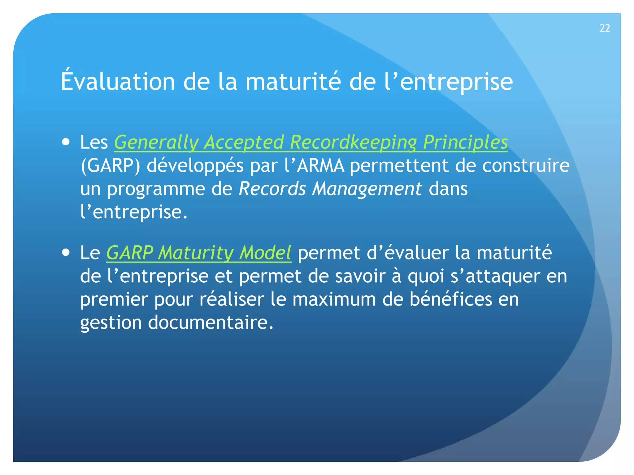 22

Évaluation de la maturité de l’entreprise
 Les Generally Accepted Recordkeeping Principles
(GARP) développés par l’ARMA permettent de construire
un programme de Records Management dans
l’entreprise.
 Le GARP Maturity Model permet d’évaluer la maturité
de l’entreprise et permet de savoir à quoi s’attaquer en
premier pour réaliser le maximum de bénéfices en
gestion documentaire.

 