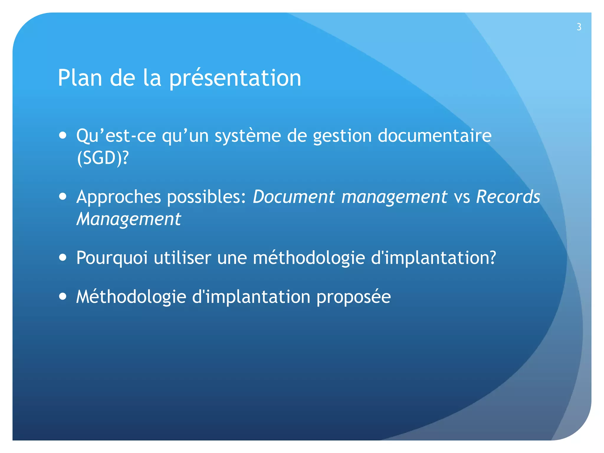 3

Plan de la présentation
 Qu’est-ce qu’un système de gestion documentaire
(SGD)?
 Approches possibles: Document management vs Records
Management
 Pourquoi utiliser une méthodologie d'implantation?
 Méthodologie d'implantation proposée

 
