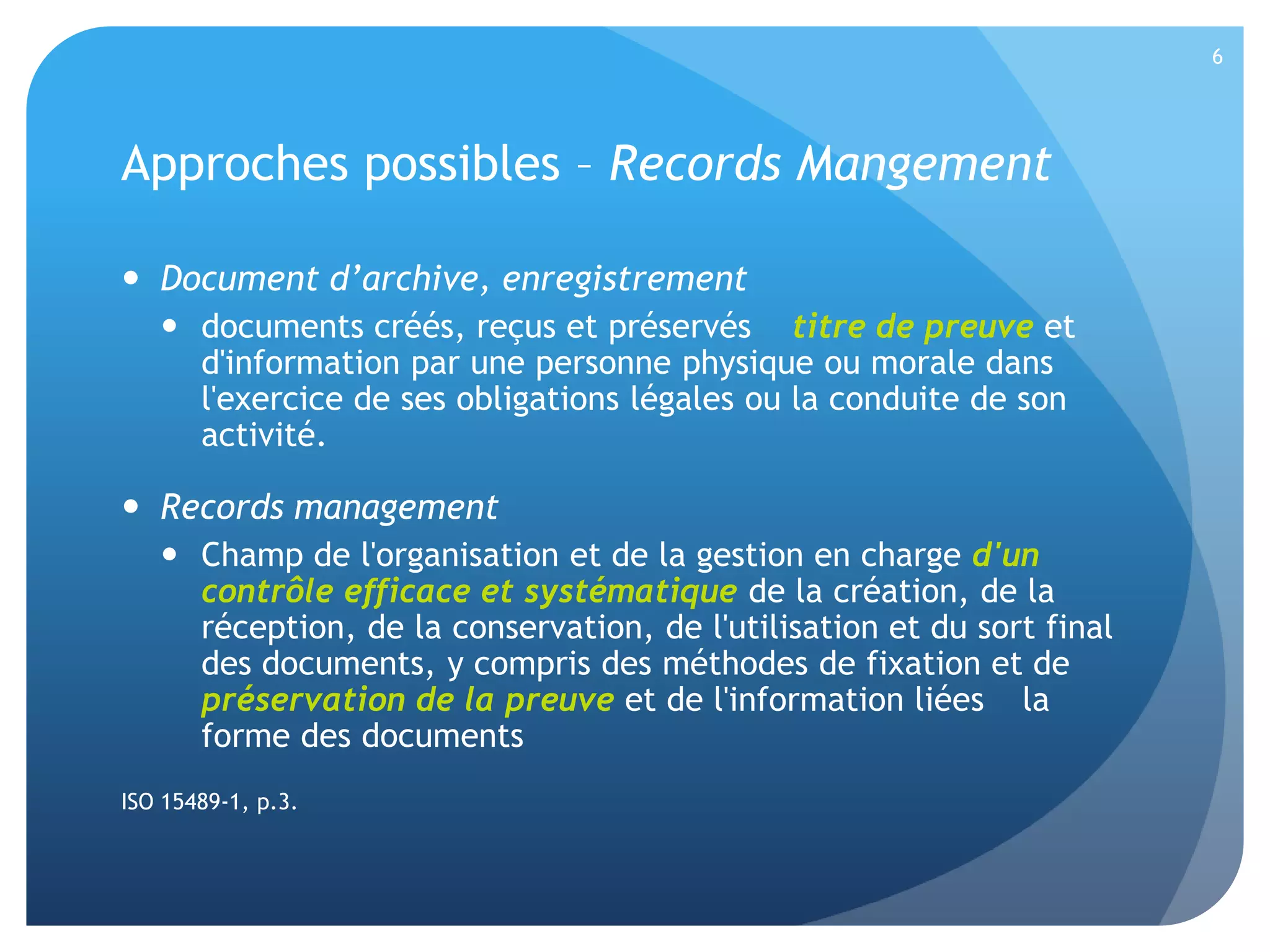 6

Approches possibles – Records Mangement
 Document d’archive, enregistrement
 documents créés, reçus et préservés titre de preuve et
d'information par une personne physique ou morale dans
l'exercice de ses obligations légales ou la conduite de son
activité.

 Records management
 Champ de l'organisation et de la gestion en charge d'un
contrôle efficace et systématique de la création, de la
réception, de la conservation, de l'utilisation et du sort final
des documents, y compris des méthodes de fixation et de
préservation de la preuve et de l'information liées la
forme des documents
ISO 15489-1, p.3.

 